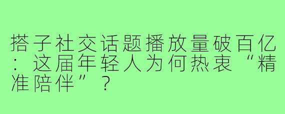 搭子社交话题播放量破百亿:这届年轻人为何热衷“精准陪伴”?