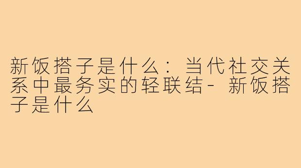 新饭搭子是什么:当代社交关系中最务实的轻联结-新饭搭子是什么