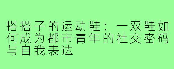 搭搭子的运动鞋:一双鞋如何成为都市青年的社交密码与自我表达