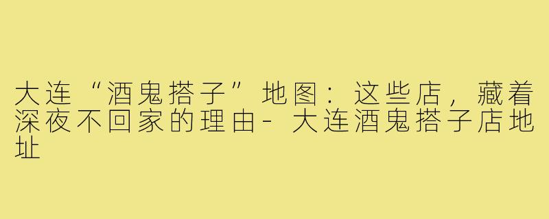 大连“酒鬼搭子”地图:这些店,藏着深夜不回家的理由-大连酒鬼搭子店地址