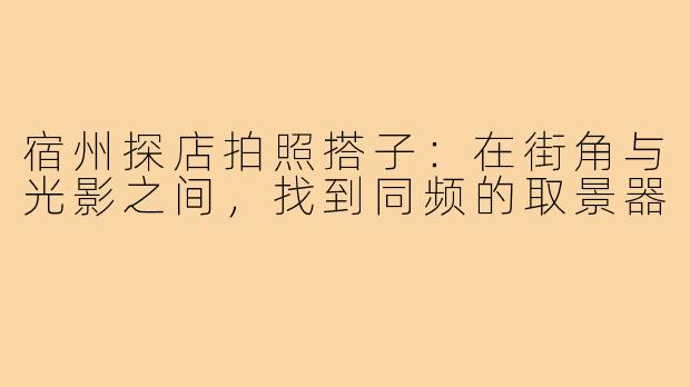 宿州探店拍照搭子:在街角与光影之间,找到同频的取景器