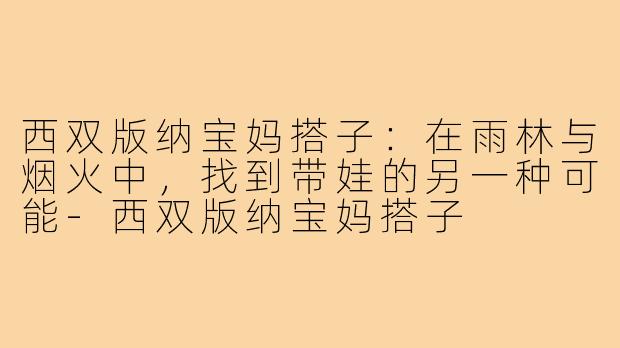 西双版纳宝妈搭子:在雨林与烟火中,找到带娃的另一种可能-西双版纳宝妈搭子
