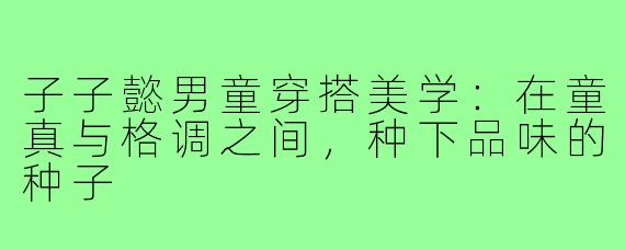 子子懿男童穿搭美学:在童真与格调之间,种下品味的种子
