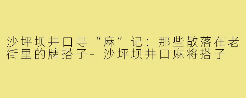 沙坪坝井口寻“麻”记:那些散落在老街里的牌搭子-沙坪坝井口麻将搭子