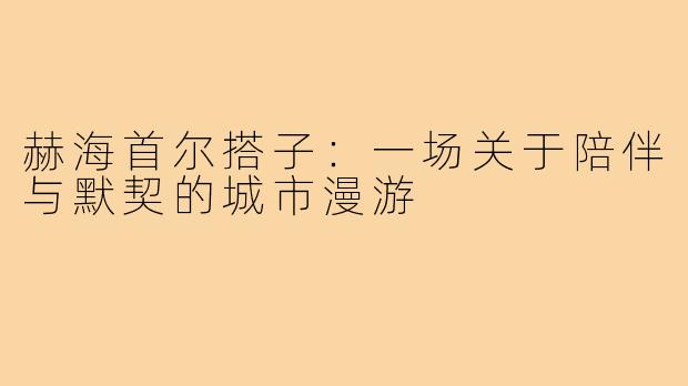 赫海首尔搭子：一场关于陪伴与默契的城市漫游