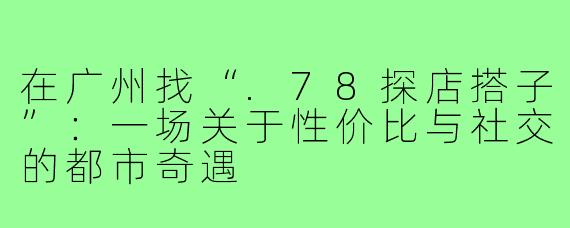 在广州找“.78探店搭子”：一场关于性价比与社交的都市奇遇