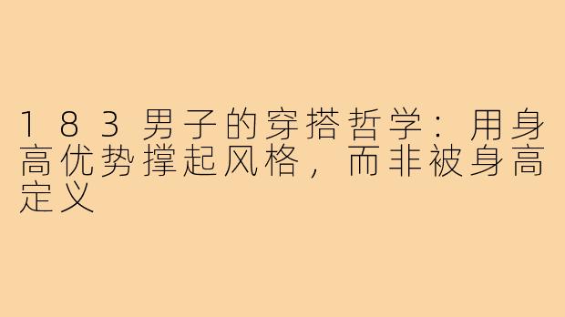 183男子的穿搭哲学:用身高优势撑起风格,而非被身高定义