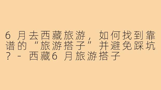6月去西藏旅游,如何找到靠谱的“旅游搭子”并避免踩坑?-西藏6月旅游搭子