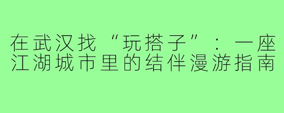 在武汉找“玩搭子”：一座江湖城市里的结伴漫游指南