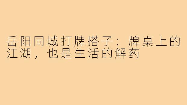 岳阳同城打牌搭子:牌桌上的江湖,也是生活的解药