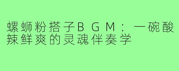 螺蛳粉搭子BGM：一碗酸辣鲜爽的灵魂伴奏学
