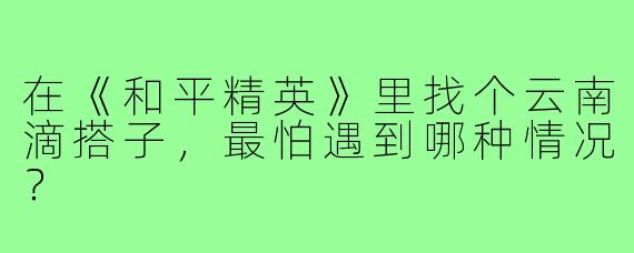 在《和平精英》里找个云南滴搭子,最怕遇到哪种情况?