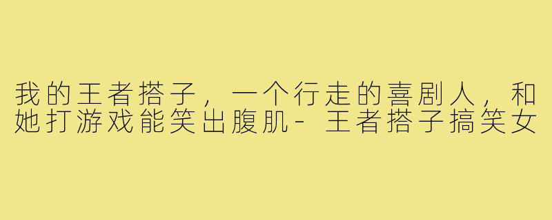 我的王者搭子,一个行走的喜剧人,和她打游戏能笑出腹肌-王者搭子搞笑女