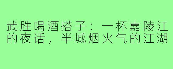 武胜喝酒搭子：一杯嘉陵江的夜话，半城烟火气的江湖