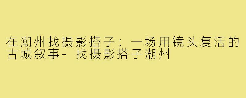 在潮州找摄影搭子:一场用镜头复活的古城叙事-找摄影搭子潮州