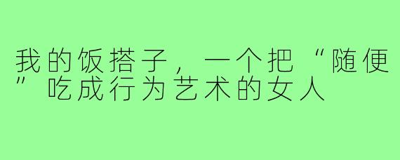 我的饭搭子,一个把“随便”吃成行为艺术的女人