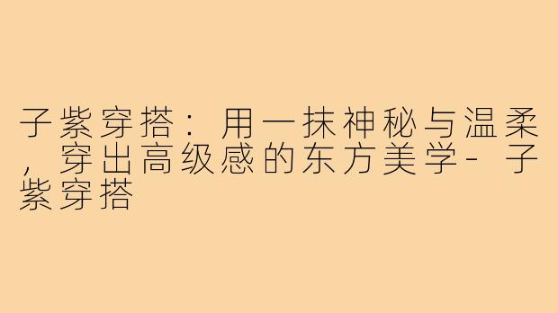 子紫穿搭:用一抹神秘与温柔,穿出高级感的东方美学-子紫穿搭