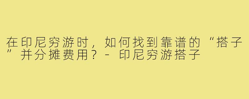 在印尼穷游时,如何找到靠谱的“搭子”并分摊费用?-印尼穷游搭子