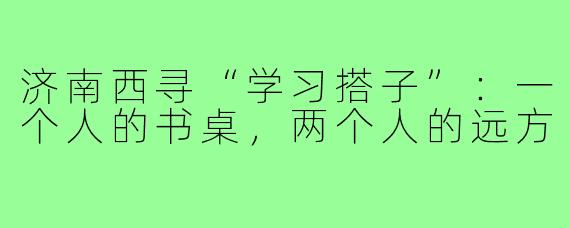 济南西寻“学习搭子”:一个人的书桌,两个人的远方