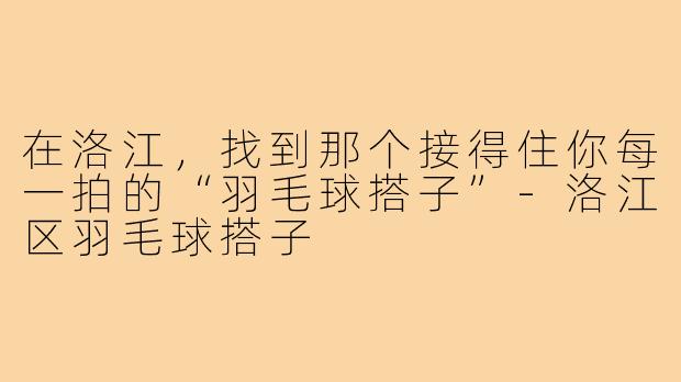 在洛江,找到那个接得住你每一拍的“羽毛球搭子”-洛江区羽毛球搭子
