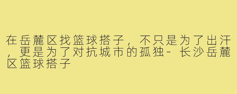 在岳麓区找篮球搭子,不只是为了出汗,更是为了对抗城市的孤独-长沙岳麓区篮球搭子