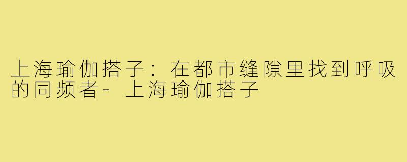 上海瑜伽搭子:在都市缝隙里找到呼吸的同频者-上海瑜伽搭子