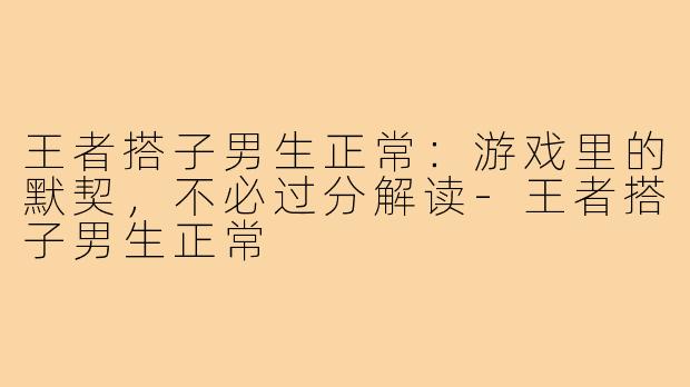王者搭子男生正常:游戏里的默契,不必过分解读-王者搭子男生正常
