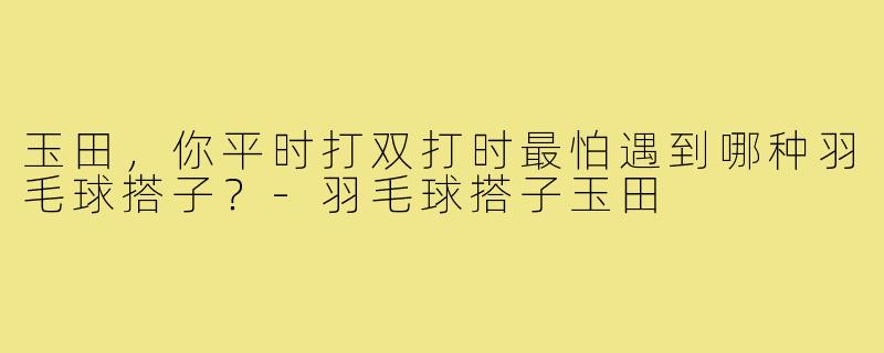 玉田,你平时打双打时最怕遇到哪种羽毛球搭子?-羽毛球搭子玉田