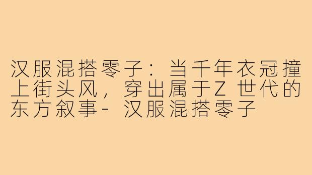 汉服混搭零子:当千年衣冠撞上街头风,穿出属于Z世代的东方叙事-汉服混搭零子