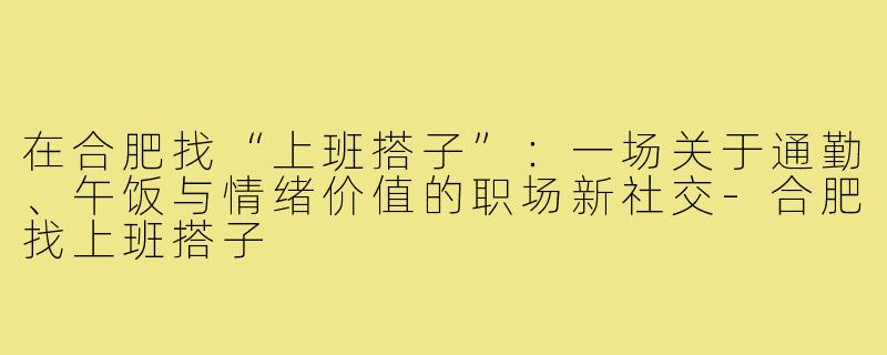 在合肥找“上班搭子”:一场关于通勤、午饭与情绪价值的职场新社交-合肥找上班搭子