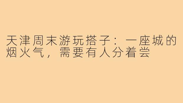 天津周末游玩搭子:一座城的烟火气,需要有人分着尝