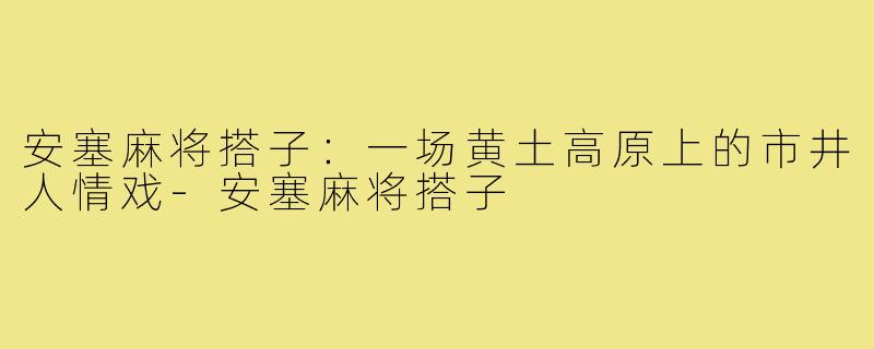 安塞麻将搭子:一场黄土高原上的市井人情戏-安塞麻将搭子