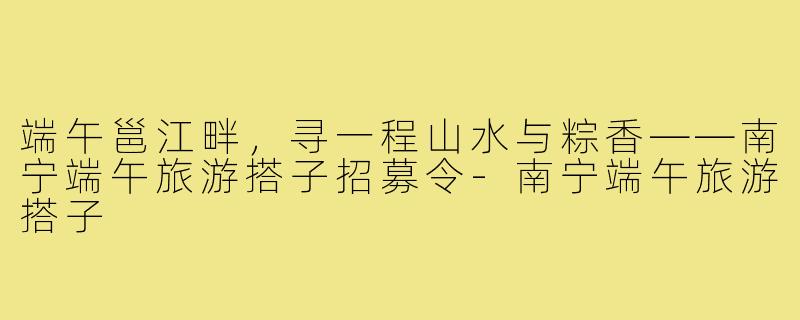 端午邕江畔,寻一程山水与粽香——南宁端午旅游搭子招募令-南宁端午旅游搭子