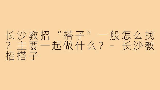 长沙教招“搭子”一般怎么找?主要一起做什么?-长沙教招搭子