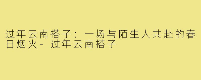 过年云南搭子:一场与陌生人共赴的春日烟火-过年云南搭子