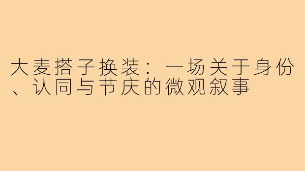 大麦搭子换装:一场关于身份、认同与节庆的微观叙事