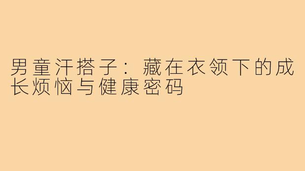 男童汗搭子:藏在衣领下的成长烦恼与健康密码