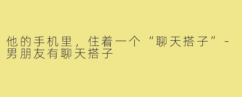 他的手机里,住着一个“聊天搭子”-男朋友有聊天搭子