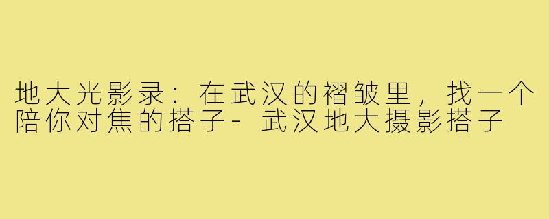 地大光影录:在武汉的褶皱里,找一个陪你对焦的搭子-武汉地大摄影搭子