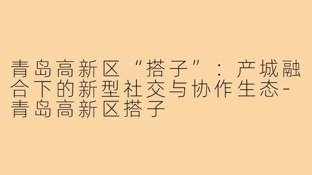 青岛高新区“搭子”：产城融合下的新型社交与协作生态-青岛高新区搭子