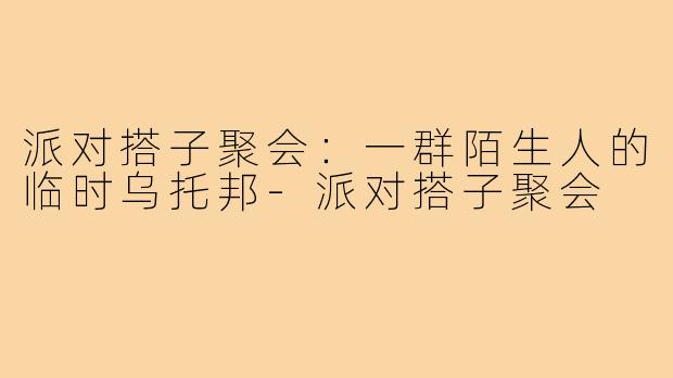 派对搭子聚会:一群陌生人的临时乌托邦-派对搭子聚会