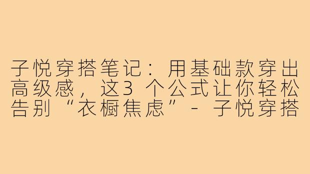 子悦穿搭笔记:用基础款穿出高级感,这3个公式让你轻松告别“衣橱焦虑”-子悦穿搭笔记