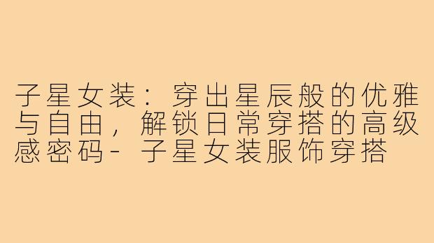子星女装:穿出星辰般的优雅与自由,解锁日常穿搭的高级感密码-子星女装服饰穿搭