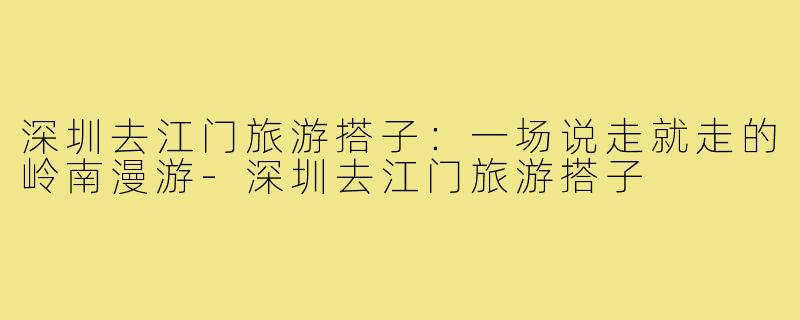 深圳去江门旅游搭子：一场说走就走的岭南漫游-深圳去江门旅游搭子