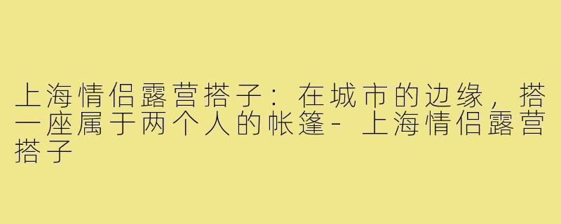 上海情侣露营搭子:在城市的边缘,搭一座属于两个人的帐篷-上海情侣露营搭子