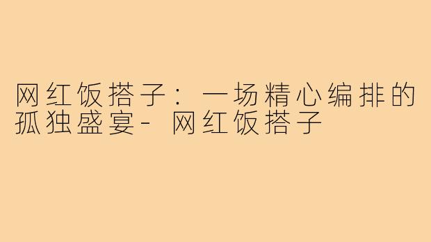 网红饭搭子:一场精心编排的孤独盛宴-网红饭搭子