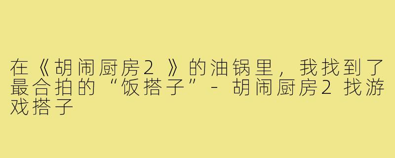 在《胡闹厨房2》的油锅里，我找到了最合拍的“饭搭子”-胡闹厨房2找游戏搭子