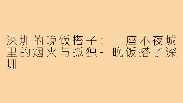深圳的晚饭搭子:一座不夜城里的烟火与孤独-晚饭搭子深圳