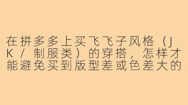 在拼多多上买飞飞子风格(JK/制服类)的穿搭,怎样才能避免买到版型差或色差大的衣服?