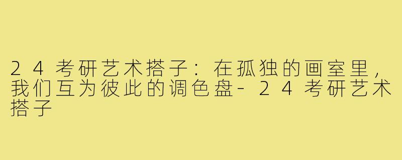 24考研艺术搭子:在孤独的画室里,我们互为彼此的调色盘-24考研艺术搭子